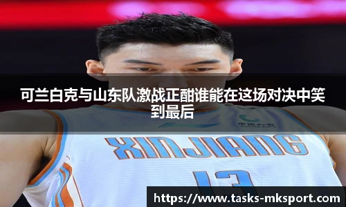 可兰白克与山东队激战正酣谁能在这场对决中笑到最后